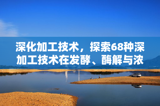 深化加工技术,探索68种深加工技术在发酵、酶解与浓缩领域的应用与挑战