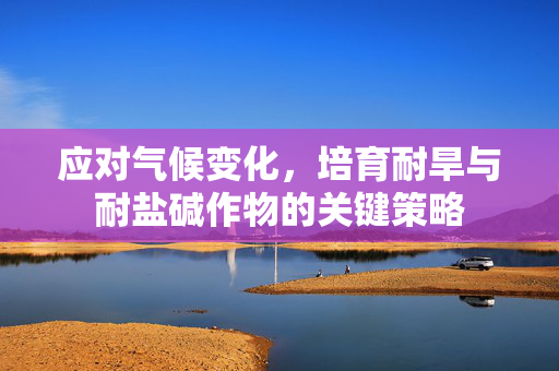 应对气候变化,培育耐旱与耐盐碱作物的关键策略