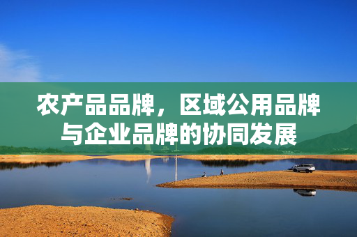 农产品品牌，区域公用品牌与企业品牌的协同发展