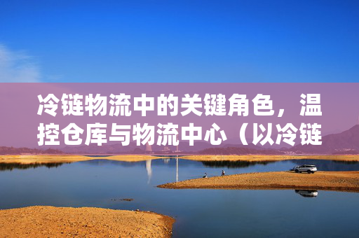 冷链物流中的关键角色,温控仓库与物流中心(以冷链物流仓储为例)