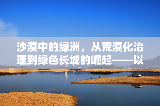 沙漠中的绿洲,从荒漠化治理到绿色长城的崛起——以118行动为例