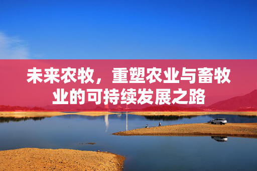 未来农牧，重塑农业与畜牧业的可持续发展之路