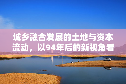 城乡融合发展的土地与资本流动,以94年后的新视角看