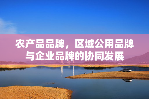 农产品品牌，区域公用品牌与企业品牌的协同发展