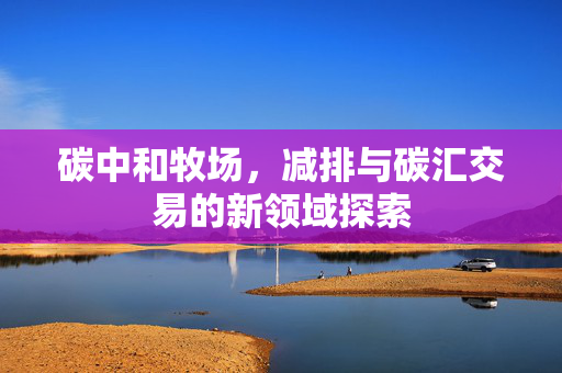 碳中和牧场,减排与碳汇交易的新领域探索
