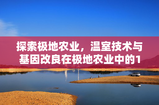 探索极地农业,温室技术与基因改良在极地农业中的120种可能性