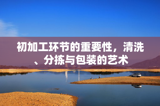 初加工环节的重要性,清洗、分拣与包装的艺术