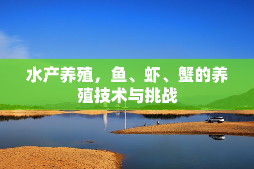 水产养殖,鱼、虾、蟹的养殖技术与挑战
