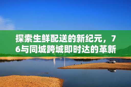 探索生鲜配送的新纪元,76与同城跨城即时达的革新之路