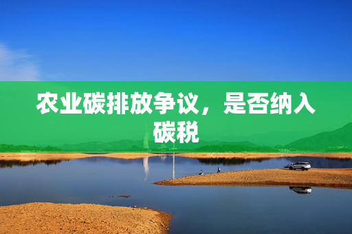 农业碳排放争议,是否纳入碳税