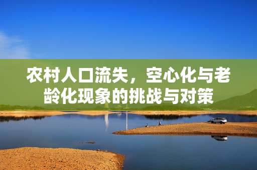 农村人口流失,空心化与老龄化现象的挑战与对策