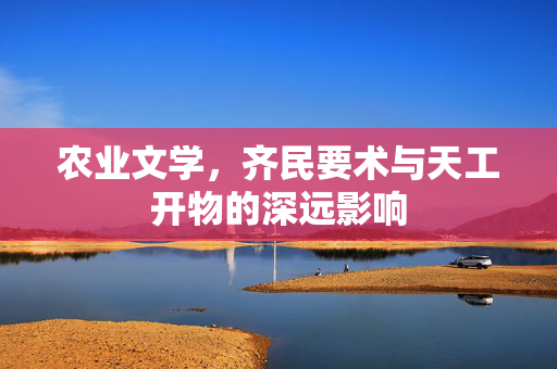 农业文学,齐民要术与天工开物的深远影响