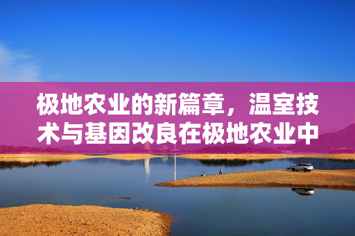 极地农业的新篇章,温室技术与基因改良在极地农业中的融合应用