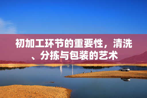 初加工环节的重要性,清洗、分拣与包装的艺术