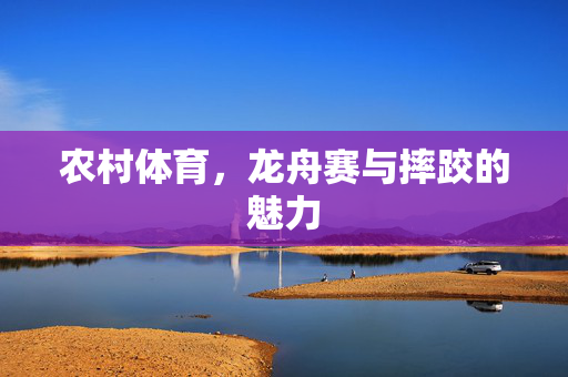 农村体育，龙舟赛与摔跤的魅力