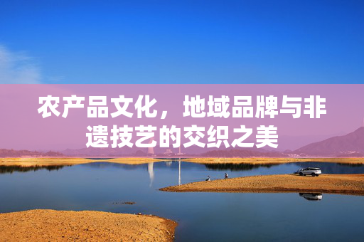 农产品文化，地域品牌与非遗技艺的交织之美