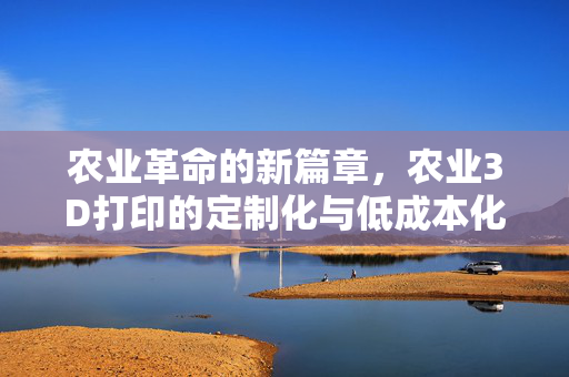 农业革命的新篇章,农业3D打印的定制化与低成本化之路