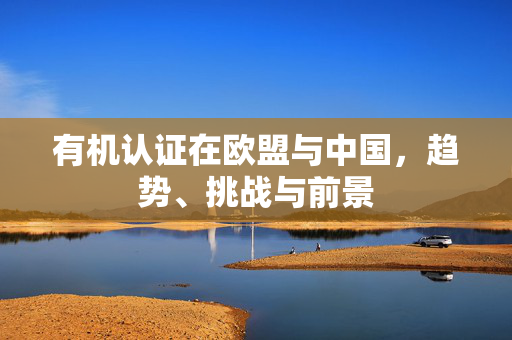 有机认证在欧盟与中国,趋势、挑战与前景