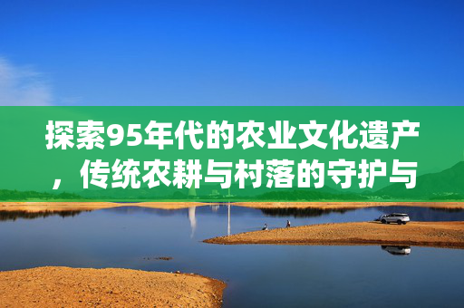 探索95年代的农业文化遗产,传统农耕与村落的守护与发展