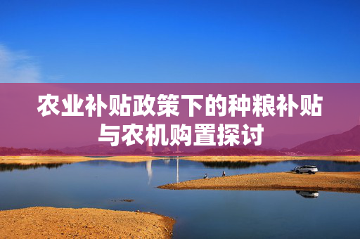 农业补贴政策下的种粮补贴与农机购置探讨