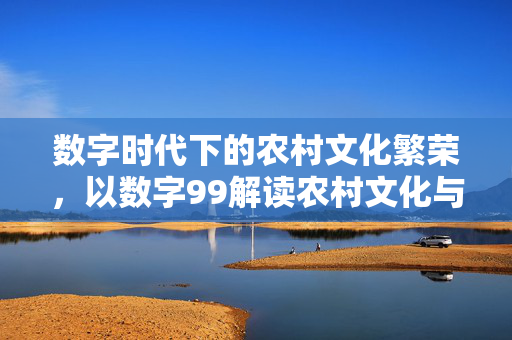 数字时代下的农村文化繁荣,以数字99解读农村文化与民俗非遗保护