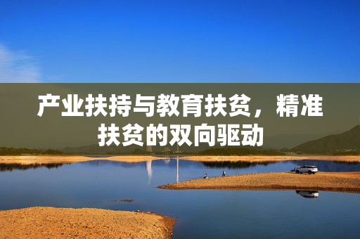 产业扶持与教育扶贫,精准扶贫的双向驱动