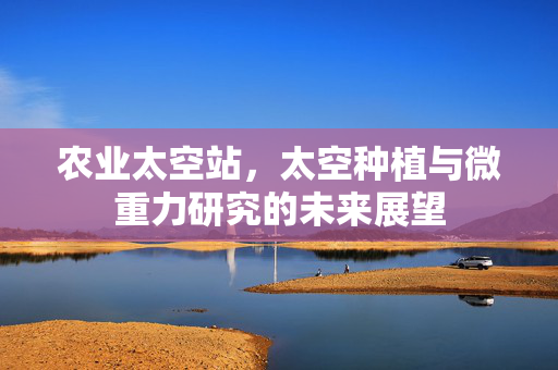 农业太空站,太空种植与微重力研究的未来展望