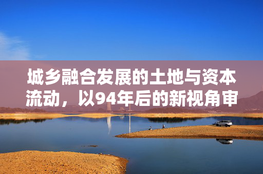 城乡融合发展的土地与资本流动,以94年后的新视角审视