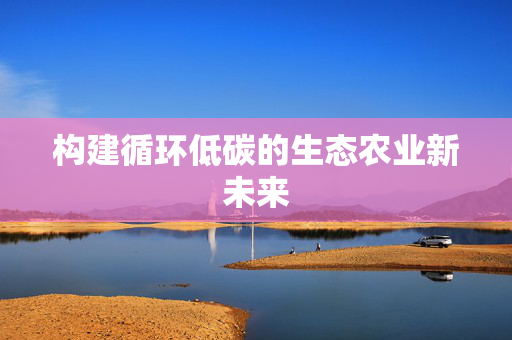 构建循环低碳的生态农业新未来
