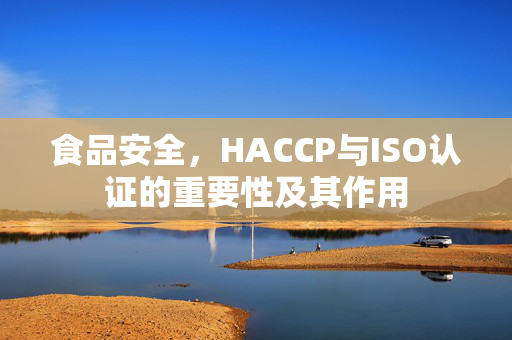 食品安全,HACCP与ISO认证的重要性及其作用