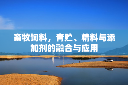 畜牧饲料,青贮、精料与添加剂的融合与应用