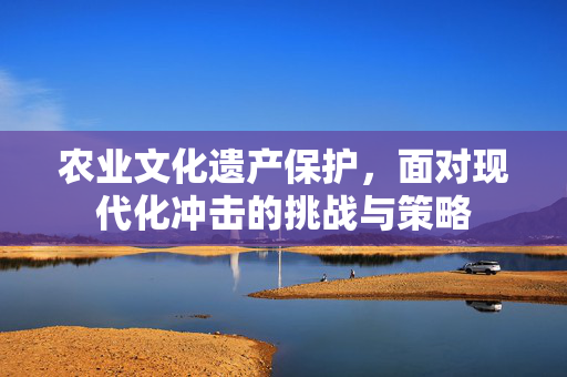 农业文化遗产保护,面对现代化冲击的挑战与策略