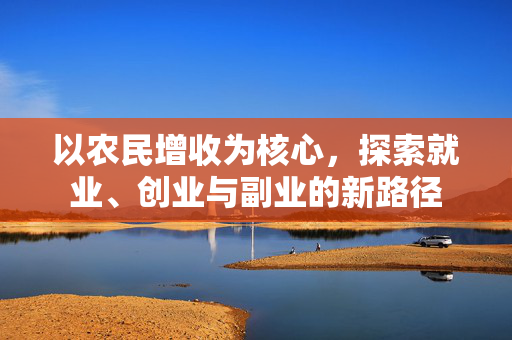 以农民增收为核心,探索就业、创业与副业的新路径
