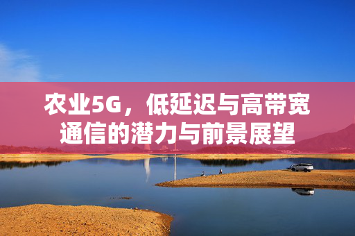 农业5G,低延迟与高带宽通信的潜力与前景展望