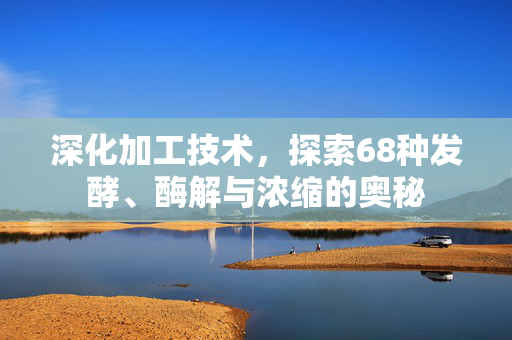 深化加工技术,探索68种发酵、酶解与浓缩的奥秘