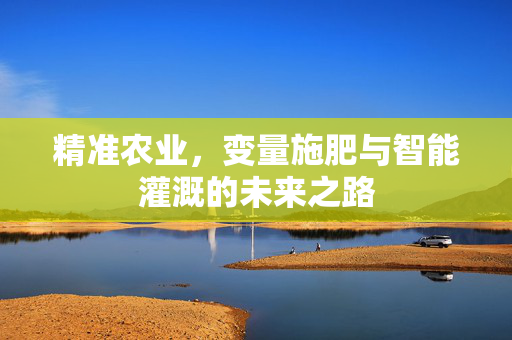 精准农业,变量施肥与智能灌溉的未来之路
