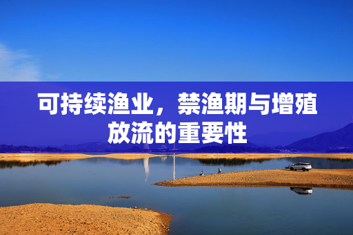 可持续渔业,禁渔期与增殖放流的重要性