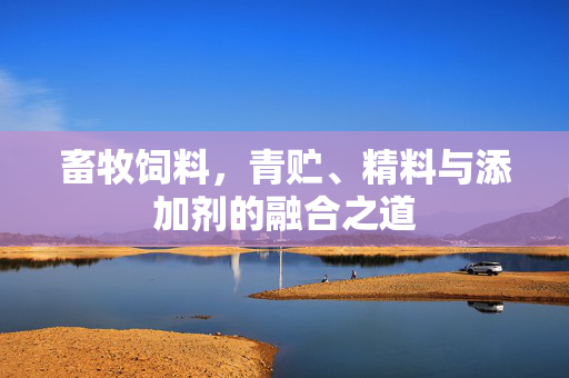 畜牧饲料,青贮、精料与添加剂的融合之道