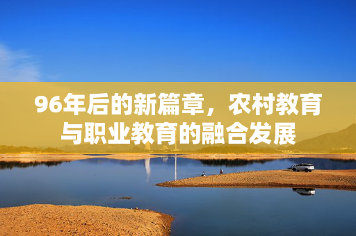 96年后的新篇章,农村教育与职业教育的融合发展