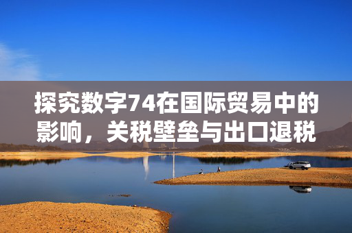 探究数字74在国际贸易中的影响,关税壁垒与出口退税的挑战与机遇