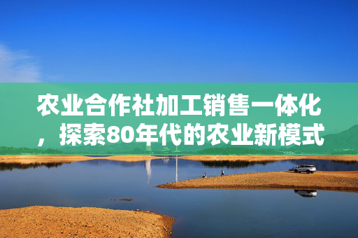 农业合作社加工销售一体化,探索80年代的农业新模式