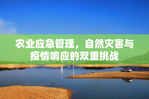 农业应急管理,自然灾害与疫情响应的双重挑战