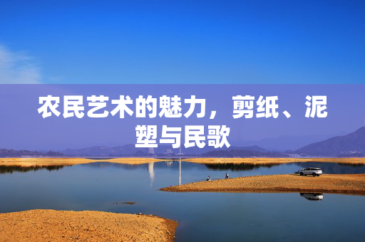 农民艺术的魅力,剪纸、泥塑与民歌