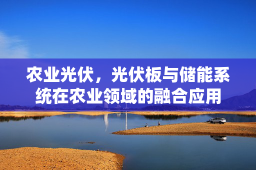 农业光伏,光伏板与储能系统在农业领域的融合应用