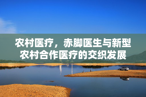 农村医疗,赤脚医生与新型农村合作医疗的交织发展