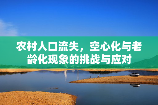 农村人口流失,空心化与老龄化现象的挑战与应对