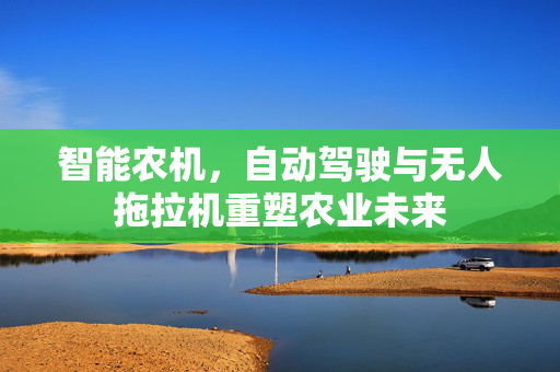 智能农机,自动驾驶与无人拖拉机重塑农业未来