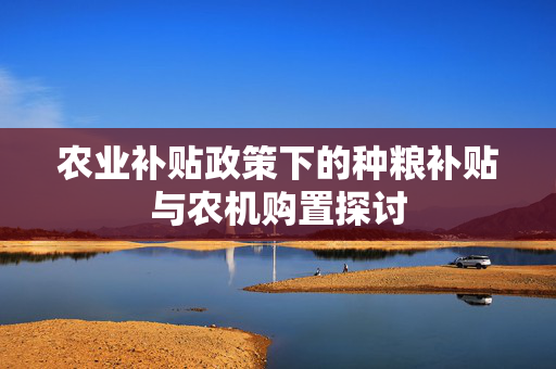 农业补贴政策下的种粮补贴与农机购置探讨