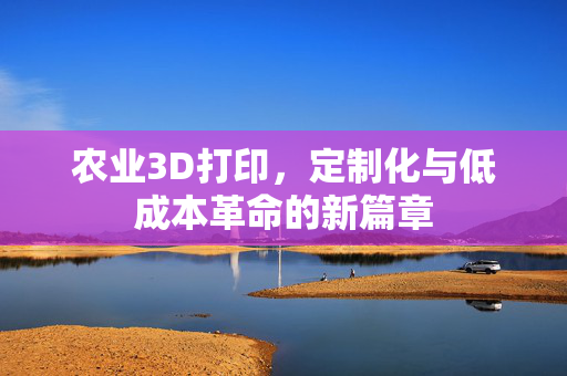 农业3D打印,定制化与低成本革命的新篇章