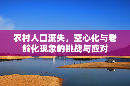 农村人口流失,空心化与老龄化现象的挑战与应对
